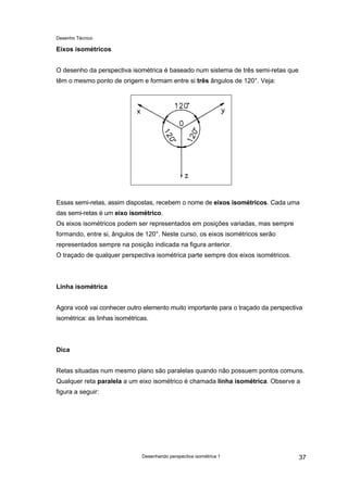 Desenho Técnico
Eixos isométricos
O desenho da perspectiva isométrica é baseado num sistema de três semi-retas que
têm o mesmo ponto de origem e formam entre si três ângulos de 120°. Veja:
Essas semi-retas, assim dispostas, recebem o nome de eixos isométricos. Cada uma
das semi-retas é um eixo isométrico.
Os eixos isométricos podem ser representados em posições variadas, mas sempre
formando, entre si, ângulos de 120°. Neste curso, os eixos isométricos serão
representados sempre na posição indicada na figura anterior.
O traçado de qualquer perspectiva isométrica parte sempre dos eixos isométricos.
Linha isométrica
Agora você vai conhecer outro elemento muito importante para o traçado da perspectiva
isométrica: as linhas isométricas.
Dica
Retas situadas num mesmo plano são paralelas quando não possuem pontos comuns.
Qualquer reta paralela a um eixo isométrico é chamada linha isométrica. Observe a
figura a seguir:
Desenhando perspectiva isométrica 1 37
 