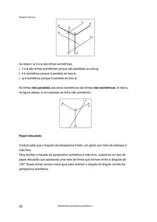 Desenho Técnico
As retas r, s, t e u são linhas isométricas:
• r e s são linhas isométricas porque são paralelas ao eixo y;
• t é isométrica porque é paralela ao eixo z;
• u é isométrica porque é paralela ao eixo x.
As linhas não paralelas aos eixos isométricos são linhas não isométricas. A reta v,
na figura abaixo, é um exemplo de linha não isométrica.
Papel reticulado
Você já sabe que o traçado da perspectiva é feito, em geral, por meio de esboços à
mão livre.
Para facilitar o traçado da perspectiva isométrica à mão livre, usaremos um tipo de
papel reticulado que apresenta uma rede de linhas que formam entre si ângulos de
120º. Essas linhas servem como guia para orientar o traçado do ângulo correto da
perspectiva isométrica.
Desenhando perspectiva isométrica 1
38
 
