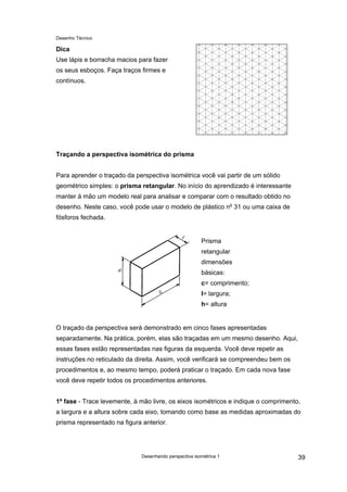 Desenho Técnico
Dica
Use lápis e borracha macios para fazer
os seus esboços. Faça traços firmes e
contínuos.
Traçando a perspectiva isométrica do prisma
Para aprender o traçado da perspectiva isométrica você vai partir de um sólido
geométrico simples: o prisma retangular. No início do aprendizado é interessante
manter à mão um modelo real para analisar e comparar com o resultado obtido no
desenho. Neste caso, você pode usar o modelo de plástico no
31 ou uma caixa de
fósforos fechada.
Prisma
retangular
dimensões
básicas:
c= comprimento;
l= largura;
h= altura
O traçado da perspectiva será demonstrado em cinco fases apresentadas
separadamente. Na prática, porém, elas são traçadas em um mesmo desenho. Aqui,
essas fases estão representadas nas figuras da esquerda. Você deve repetir as
instruções no reticulado da direita. Assim, você verificará se compreendeu bem os
procedimentos e, ao mesmo tempo, poderá praticar o traçado. Em cada nova fase
você deve repetir todos os procedimentos anteriores.
1ª fase - Trace levemente, à mão livre, os eixos isométricos e indique o comprimento,
a largura e a altura sobre cada eixo, tomando como base as medidas aproximadas do
prisma representado na figura anterior.
Desenhando perspectiva isométrica 1 39
 