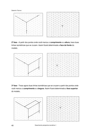 Desenho Técnico
2ª fase - A partir dos pontos onde você marcou o comprimento e a altura, trace duas
linhas isométricas que se cruzam. Assim ficará determinada a face da frente do
modelo.
3ª fase - Trace agora duas linhas isométricas que se cruzam a partir dos pontos onde
você marcou o comprimento e a largura. Assim ficará determinada a face superior
do modelo.
Desenhando perspectiva isométrica 1
40
 