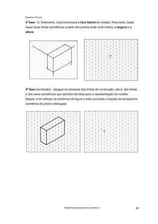 Desenho Técnico
4ª fase - E, finalmente, você encontrará a face lateral do modelo. Para tanto, basta
traçar duas linhas isométricas a partir dos pontos onde você indicou a largura e a
altura.
5ª fase (conclusão) - Apague os excessos das linhas de construção, isto é, das linhas
e dos eixos isométricos que serviram de base para a representação do modelo.
Depois, é só reforçar os contornos da figura e está concluído o traçado da perspectiva
isométrica do prisma retangular.
Desenhando perspectiva isométrica 1 41
 