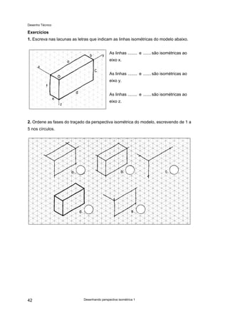Desenho Técnico
Exercícios
1. Escreva nas lacunas as letras que indicam as linhas isométricas do modelo abaixo.
As linhas ........ e .......são isométricas ao
eixo x.
As linhas ........ e .......são isométricas ao
eixo y.
As linhas ........ e .......são isométricas ao
eixo z.
2. Ordene as fases do traçado da perspectiva isométrica do modelo, escrevendo de 1 a
5 nos círculos.
Desenhando perspectiva isométrica 1
42
 