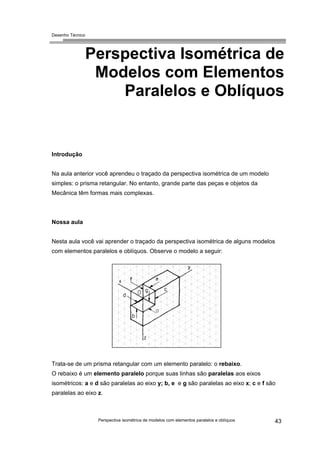 Desenho Técnico
Perspectiva Isométrica de
Modelos com Elementos
Paralelos e Oblíquos
Introdução
Na aula anterior você aprendeu o traçado da perspectiva isométrica de um modelo
simples: o prisma retangular. No entanto, grande parte das peças e objetos da
Mecânica têm formas mais complexas.
Nossa aula
Nesta aula você vai aprender o traçado da perspectiva isométrica de alguns modelos
com elementos paralelos e oblíquos. Observe o modelo a seguir:
Trata-se de um prisma retangular com um elemento paralelo: o rebaixo.
O rebaixo é um elemento paralelo porque suas linhas são paralelas aos eixos
isométricos: a e d são paralelas ao eixo y; b, e e g são paralelas ao eixo x; c e f são
paralelas ao eixo z.
Perspectiva isométrica de modelos com elementos paralelos e oblíquos 43
 