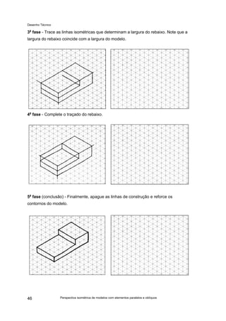 Desenho Técnico
3a
fase - Trace as linhas isométricas que determinam a largura do rebaixo. Note que a
largura do rebaixo coincide com a largura do modelo.
4a
fase - Complete o traçado do rebaixo.
5a
fase (conclusão) - Finalmente, apague as linhas de construção e reforce os
contornos do modelo.
Perspectiva isométrica de modelos com elementos paralelos e oblíquos
46
 