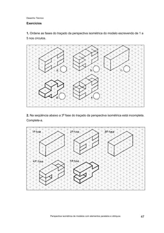 Desenho Técnico
Exercícios
1. Ordene as fases do traçado da perspectiva isométrica do modelo escrevendo de 1 a
5 nos círculos.
2. Na seqüência abaixo a 3a
fase do traçado da perspectiva isométrica está incompleta.
Complete-a.
Perspectiva isométrica de modelos com elementos paralelos e oblíquos 47
 