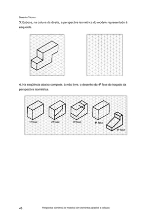 Desenho Técnico
3. Esboce, na coluna da direita, a perspectiva isométrica do modelo representado à
esquerda.
4. Na seqüência abaixo complete, à mão livre, o desenho da 4a
fase do traçado da
perspectiva isométrica.
Perspectiva isométrica de modelos com elementos paralelos e oblíquos
48
 