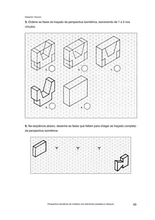 Desenho Técnico
5. Ordene as fases do traçado da perspectiva isométrica, escrevendo de 1 a 5 nos
círculos.
6. Na seqüência abaixo, desenhe as fases que faltam para chegar ao traçado completo
da perspectiva isométrica.
Perspectiva isométrica de modelos com elementos paralelos e oblíquos 49
 