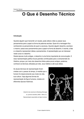 Desenho Técnico
O Que é Desenho Técnico
Introdução
Quando alguém quer transmitir um recado, pode utilizar a fala ou passar seus
pensamentos para o papel na forma de palavras escritas. Quem lê a mensagem fica
conhecendo os pensamentos de quem a escreveu. Quando alguém desenha, acontece
o mesmo: passa seus pensamentos para o papel na forma de desenho. A escrita, a fala
e o desenho representam idéias e pensamentos. A representação que vai interessar
neste curso é o desenho.
Desde épocas muito antigas, o desenho é uma forma importante de comunicação. E
essa representação gráfica trouxe grandes contribuições para a compreensão da
História, porque, por meio dos desenhos feitos pelos povos antigos, podemos
conhecer as técnicas utilizadas por eles, seus hábitos e até suas idéias.
As atuais técnicas de representação foram
criadas com o passar do tempo, à medida que o
homem foi desenvolvendo seu modo de vida,
sua cultura. Veja algumas formas de
representação da figura humana, criadas em
diferentes épocas históricas.
Desenho das cavernas de Skavberg (Noruega)
do período mesolítico (6000 - 4500 a.C.).
Representação esquemática da figura humana.
O que é desenho técnico 5
 