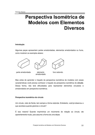 Desenho Técnico
Perspectiva Isométrica de
Modelos com Elementos
Diversos
Introdução
Algumas peças apresentam partes arredondadas, elementos arredondados ou furos,
como mostram os exemplos abaixo:
parte arredondada elemento
arredondado
furo redondo
Mas antes de aprender o traçado da perspectiva isométrica de modelos com essas
características você precisa conhecer o traçado da perspectiva isométrica do círculo.
Dessa forma, não terá dificuldades para representar elementos circulares e
arredondados em perspectiva isométrica.
Perspectiva isométrica do círculo
Um círculo, visto de frente, tem sempre a forma redonda. Entretanto, você já observou o
que acontece quando giramos o círculo?
É isso mesmo! Quando imprimimos um movimento de rotação ao círculo, ele
aparentemente muda, pois assume a forma de uma elipse.
Projeção Isométrica de Modelos com Elementos Diversos 51
 