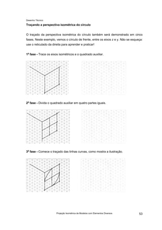 Desenho Técnico
Traçando a perspectiva isométrica do círculo
O traçado da perspectiva isométrica do círculo também será demonstrado em cinco
fases. Neste exemplo, vemos o círculo de frente, entre os eixos z e y. Não se esqueça:
use o reticulado da direita para aprender e praticar!
1a
fase - Trace os eixos isométricos e o quadrado auxiliar.
2a
fase - Divida o quadrado auxiliar em quatro partes iguais.
3a
fase - Comece o traçado das linhas curvas, como mostra a ilustração.
Projeção Isométrica de Modelos com Elementos Diversos 53
 