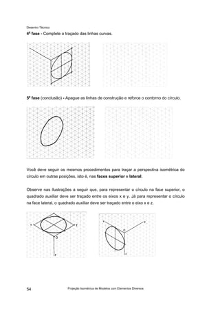 Desenho Técnico
4a
fase - Complete o traçado das linhas curvas.
5a
fase (conclusão) - Apague as linhas de construção e reforce o contorno do círculo.
Você deve seguir os mesmos procedimentos para traçar a perspectiva isométrica do
círculo em outras posições, isto é, nas faces superior e lateral.
Observe nas ilustrações a seguir que, para representar o círculo na face superior, o
quadrado auxiliar deve ser traçado entre os eixos x e y. Já para representar o círculo
na face lateral, o quadrado auxiliar deve ser traçado entre o eixo x e z.
Projeção Isométrica de Modelos com Elementos Diversos
54
 