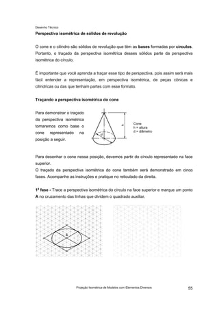 Desenho Técnico
Perspectiva isométrica de sólidos de revolução
O cone e o cilindro são sólidos de revolução que têm as bases formadas por círculos.
Portanto, o traçado da perspectiva isométrica desses sólidos parte da perspectiva
isométrica do círculo.
É importante que você aprenda a traçar esse tipo de perspectiva, pois assim será mais
fácil entender a representação, em perspectiva isométrica, de peças cônicas e
cilíndricas ou das que tenham partes com esse formato.
Traçando a perspectiva isométrica do cone
Para demonstrar o traçado
da perspectiva isométrica
tomaremos como base o
cone representado na
posição a seguir.
Cone
h = altura
d = diâmetro
Para desenhar o cone nessa posição, devemos partir do círculo representado na face
superior.
O traçado da perspectiva isométrica do cone também será demonstrado em cinco
fases. Acompanhe as instruções e pratique no reticulado da direita.
1a
fase - Trace a perspectiva isométrica do círculo na face superior e marque um ponto
A no cruzamento das linhas que dividem o quadrado auxiliar.
Projeção Isométrica de Modelos com Elementos Diversos 55
 