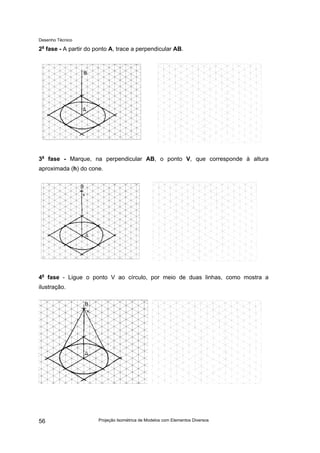 Desenho Técnico
2a
fase - A partir do ponto A, trace a perpendicular AB.
3a
fase - Marque, na perpendicular AB, o ponto V, que corresponde à altura
aproximada (h) do cone.
4a
fase - Ligue o ponto V ao círculo, por meio de duas linhas, como mostra a
ilustração.
Projeção Isométrica de Modelos com Elementos Diversos
56
 