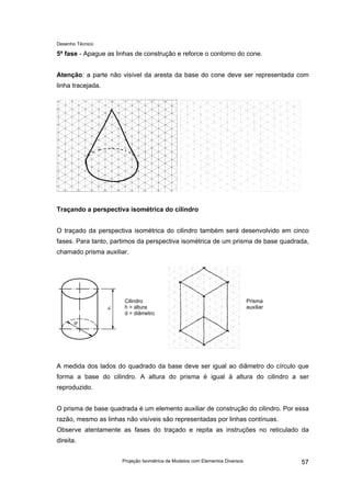 Desenho Técnico
5ª fase - Apague as linhas de construção e reforce o contorno do cone.
Atenção: a parte não visível da aresta da base do cone deve ser representada com
linha tracejada.
Traçando a perspectiva isométrica do cilindro
O traçado da perspectiva isométrica do cilindro também será desenvolvido em cinco
fases. Para tanto, partimos da perspectiva isométrica de um prisma de base quadrada,
chamado prisma auxiliar.
Cilindro
h = altura
d = diâmetro
Prisma
auxiliar
A medida dos lados do quadrado da base deve ser igual ao diâmetro do círculo que
forma a base do cilindro. A altura do prisma é igual à altura do cilindro a ser
reproduzido.
O prisma de base quadrada é um elemento auxiliar de construção do cilindro. Por essa
razão, mesmo as linhas não visíveis são representadas por linhas contínuas.
Observe atentamente as fases do traçado e repita as instruções no reticulado da
direita.
Projeção Isométrica de Modelos com Elementos Diversos 57
 