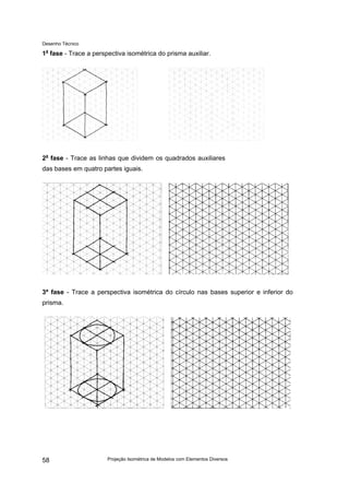 Desenho Técnico
1a
fase - Trace a perspectiva isométrica do prisma auxiliar.
2a
fase - Trace as linhas que dividem os quadrados auxiliares
das bases em quatro partes iguais.
3ª fase - Trace a perspectiva isométrica do círculo nas bases superior e inferior do
prisma.
Projeção Isométrica de Modelos com Elementos Diversos
58
 