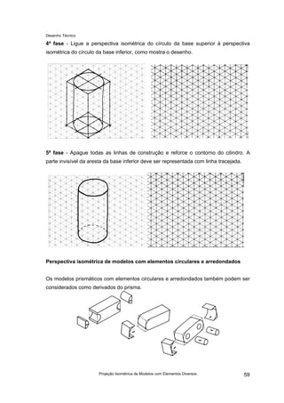 Desenho Técnico
4ª fase - Ligue a perspectiva isométrica do círculo da base superior à perspectiva
isométrica do círculo da base inferior, como mostra o desenho.
5ª fase - Apague todas as linhas de construção e reforce o contorno do cilindro. A
parte invisível da aresta da base inferior deve ser representada com linha tracejada.
Perspectiva isométrica de modelos com elementos circulares e arredondados
Os modelos prismáticos com elementos circulares e arredondados também podem ser
considerados como derivados do prisma.
Projeção Isométrica de Modelos com Elementos Diversos 59
 