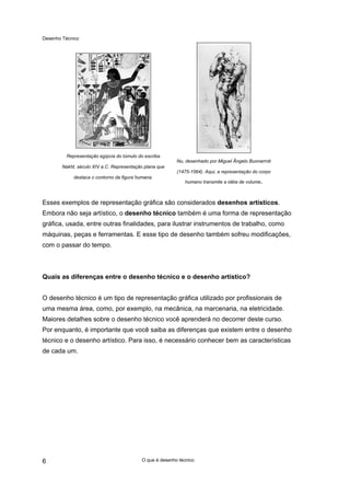 Desenho Técnico
Representação egípcia do túmulo do escriba
Nakht, século XIV a.C. Representação plana que
destaca o contorno da figura humana.
Nu, desenhado por Miguel Ângelo Buonarroti
(1475-1564). Aqui, a representação do corpo
humano transmite a idéia de volume.
Esses exemplos de representação gráfica são considerados desenhos artísticos.
Embora não seja artístico, o desenho técnico também é uma forma de representação
gráfica, usada, entre outras finalidades, para ilustrar instrumentos de trabalho, como
máquinas, peças e ferramentas. E esse tipo de desenho também sofreu modificações,
com o passar do tempo.
Quais as diferenças entre o desenho técnico e o desenho artístico?
O desenho técnico é um tipo de representação gráfica utilizado por profissionais de
uma mesma área, como, por exemplo, na mecânica, na marcenaria, na eletricidade.
Maiores detalhes sobre o desenho técnico você aprenderá no decorrer deste curso.
Por enquanto, é importante que você saiba as diferenças que existem entre o desenho
técnico e o desenho artístico. Para isso, é necessário conhecer bem as características
de cada um.
O que é desenho técnico
6
 