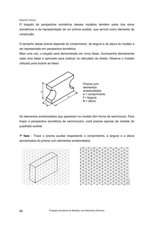 Desenho Técnico
O traçado da perspectiva isométrica desses modelos também parte dos eixos
isométricos e da representação de um prisma auxiliar, que servirá como elemento de
construção.
O tamanho desse prisma depende do comprimento, da largura e da altura do modelo a
ser representado em perspectiva isométrica.
Mais uma vez, o traçado será demonstrado em cinco fases. Acompanhe atentamente
cada uma delas e aproveite para praticar no reticulado da direita. Observe o modelo
utilizado para ilustrar as fases:
Prisma com
elementos
arredondados
c = comprimento
l = largura
h = altura
Os elementos arredondados que aparecem no modelo têm forma de semicírculo. Para
traçar a perspectiva isométrica de semicírculos, você precisa apenas da metade do
quadrado auxiliar.
1ª fase - Trace o prisma auxiliar respeitando o comprimento, a largura e a altura
aproximados do prisma com elementos arredondados.
Projeção Isométrica de Modelos com Elementos Diversos
60
 