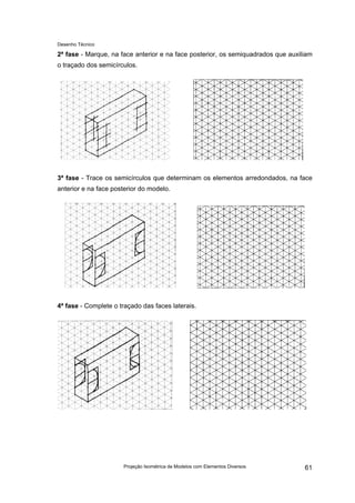 Desenho Técnico
2ª fase - Marque, na face anterior e na face posterior, os semiquadrados que auxiliam
o traçado dos semicírculos.
3ª fase - Trace os semicírculos que determinam os elementos arredondados, na face
anterior e na face posterior do modelo.
4ª fase - Complete o traçado das faces laterais.
Projeção Isométrica de Modelos com Elementos Diversos 61
 