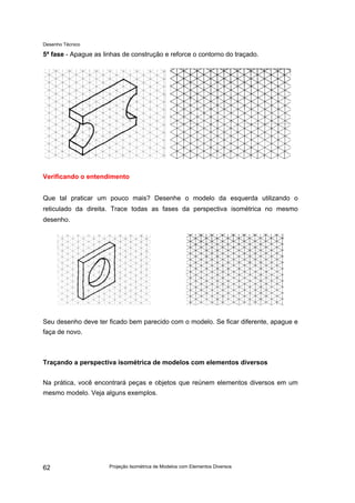 Desenho Técnico
5ª fase - Apague as linhas de construção e reforce o contorno do traçado.
Verificando o entendimento
Que tal praticar um pouco mais? Desenhe o modelo da esquerda utilizando o
reticulado da direita. Trace todas as fases da perspectiva isométrica no mesmo
desenho.
Seu desenho deve ter ficado bem parecido com o modelo. Se ficar diferente, apague e
faça de novo.
Traçando a perspectiva isométrica de modelos com elementos diversos
Na prática, você encontrará peças e objetos que reúnem elementos diversos em um
mesmo modelo. Veja alguns exemplos.
Projeção Isométrica de Modelos com Elementos Diversos
62
 