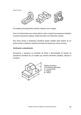 Desenho Técnico
Os modelos acima apresentam chanfros, rebaixos, furos e rasgos.
Com os conhecimentos que você já adquiriu sobre o traçado de perspectiva isométrica
é possível representar qualquer modelo prismático com elementos variados.
Isso ocorre porque a perspectiva isométrica desses modelos parte sempre de um
prisma auxiliar e obedece à seqüência de fases do traçado que você já conhece.
Verificando o entendimento
Acompanhe e reproduza no reticulado da direita a demonstração do traçado da
perspectiva isométrica de um modelo que combina elementos paralelos, oblíquos e
circulares.
Modelo prismático
com diversos elementos
c = comprimento
l = largura
h = altura
Projeção Isométrica de Modelos com Elementos Diversos 63
 