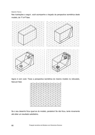 Desenho Técnico
Nas ilustrações a seguir, você acompanha o traçado da perspectiva isométrica deste
modelo, da 1a
à 4a
fase.
Agora é com você. Trace a perspectiva isométrica do mesmo modelo no reticulado,
fase por fase.
Se o seu desenho ficou igual ao do modelo, parabéns! Se não ficou, tente novamente
até obter um resultado satisfatório.
Projeção Isométrica de Modelos com Elementos Diversos
66
 