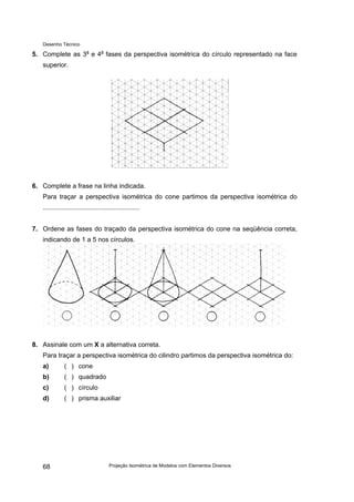 Desenho Técnico
5. Complete as 3a
e 4a
fases da perspectiva isométrica do círculo representado na face
superior.
6. Complete a frase na linha indicada.
Para traçar a perspectiva isométrica do cone partimos da perspectiva isométrica do
.....................................................
7. Ordene as fases do traçado da perspectiva isométrica do cone na seqüência correta,
indicando de 1 a 5 nos círculos.
8. Assinale com um X a alternativa correta.
Para traçar a perspectiva isométrica do cilindro partimos da perspectiva isométrica do:
a) ( ) cone
b) ( ) quadrado
c) ( ) círculo
d) ( ) prisma auxiliar
Projeção Isométrica de Modelos com Elementos Diversos
68
 