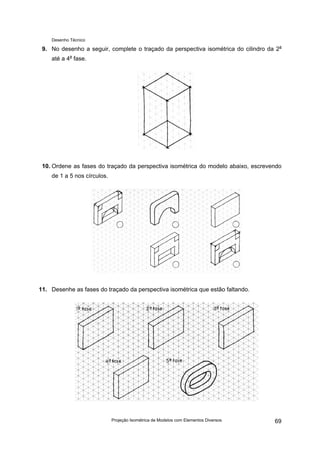 Desenho Técnico
9. No desenho a seguir, complete o traçado da perspectiva isométrica do cilindro da 2a
até a 4a
fase.
10. Ordene as fases do traçado da perspectiva isométrica do modelo abaixo, escrevendo
de 1 a 5 nos círculos.
11. Desenhe as fases do traçado da perspectiva isométrica que estão faltando.
Projeção Isométrica de Modelos com Elementos Diversos 69
 