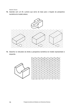 Desenho Técnico
12. Assinale com um X o prisma que serve de base para o traçado da perspectiva
isométrica do modelo abaixo:
13. Desenhe no reticulado da direita a perspectiva isométrica do modelo representado à
esquerda.
Projeção Isométrica de Modelos com Elementos Diversos
70
 