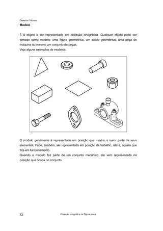 Desenho Técnico
Modelo
É o objeto a ser representado em projeção ortográfica. Qualquer objeto pode ser
tomado como modelo: uma figura geométrica, um sólido geométrico, uma peça de
máquina ou mesmo um conjunto de peças.
Veja alguns exemplos de modelos:
O modelo geralmente é representado em posição que mostre a maior parte de seus
elementos. Pode, também, ser representado em posição de trabalho, isto é, aquela que
fica em funcionamento.
Quando o modelo faz parte de um conjunto mecânico, ele vem representado na
posição que ocupa no conjunto.
Projeção ortográfica da Figura plana
72
 
