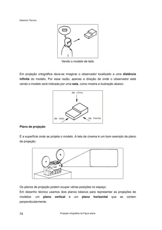 Desenho Técnico
Vendo o modelo de lado
Em projeção ortográfica deve-se imaginar o observador localizado a uma distância
infinita do modelo. Por essa razão, apenas a direção de onde o observador está
vendo o modelo será indicada por uma seta, como mostra a ilustração abaixo:
Plano de projeção
É a superfície onde se projeta o modelo. A tela de cinema é um bom exemplo de plano
de projeção:
Os planos de projeção podem ocupar várias posições no espaço.
Em desenho técnico usamos dois planos básicos para representar as projeções de
modelos: um plano vertical e um plano horizontal que se cortam
perpendicularmente.
Projeção ortográfica da Figura plana
74
 