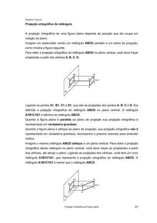 Desenho Técnico
Projeção ortográfica do retângulo
A projeção ortográfica de uma figura plana depende da posição que ela ocupa em
relação ao plano.
Imagine um observador vendo um retângulo ABCD paralelo a um plano de projeção,
como mostra a figura seguinte.
Para obter a projeção ortográfica do retângulo ABCD no plano vertical, você deve traçar
projetantes a partir dos vértices A, B, C, D.
Ligando os pontos A1, B1, C1 e D1, que são as projeções dos pontos A, B, C e D, fica
definida a projeção ortográfica do retângulo ABCD no plano vertical. O retângulo
A1B1C1D1 é idêntico ao retângulo ABCD.
Quando a figura plana é paralela ao plano de projeção sua projeção ortográfica é
representada em verdadeira grandeza.
Quando a figura plana é oblíqua ao plano de projeção, sua projeção ortográfica não é
representada em verdadeira grandeza. Acompanhe o próximo exemplo para entender
melhor.
Imagine o mesmo retângulo ABCD oblíquo a um plano vertical. Para obter a projeção
ortográfica desse retângulo no plano vertical, você deve traçar as projetantes a partir
dos vértices, até atingir o plano. Ligando as projeções dos vértices, você terá um novo
retângulo A1B1C1D1, que representa a projeção ortográfica do retângulo ABCD. O
retângulo A1B1C1D1 é menor que o retângulo ABCD.
Projeção ortográfica da Figura plana 77
 