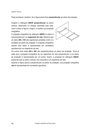 Desenho Técnico
Pode acontecer, também, de a figura plana ficar perpendicular ao plano de projeção.
Imagine o retângulo ABCD perpendicular ao plano
vertical, observado na direção apontada pela seta,
como mostra a figura a seguir, e analise sua projeção
ortográfica.
A projeção ortográfica do retângulo ABCD no plano é
representada por um segmento de reta. Observe que
os lados AB e CD são segmentos paralelos entre si e
paralelos ao plano de projeção. A projeção ortográfica
desses dois lados é representada em verdadeira
grandeza por um segmento de reta.
Os outros dois lados AD e BC são perpendiculares ao plano de projeção. Você já
sabe que a projeção ortográfica de um segmento de reta perpendicular a um plano
de projeção é representada por um ponto. Assim, a projeção do retângulo ABCD,
perpendicular ao plano vertical, fica reduzida a um segmento de reta.
Quando a figura plana é perpendicular ao plano de projeção, sua projeção ortográfica
não é representada em verdadeira grandeza.
Projeção ortográfica da Figura plana
78
 