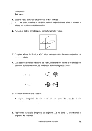 Desenho Técnico
Exercícios
1. Escreva V se a afirmação for verdadeira ou F se for falsa:
( ) Um plano horizontal e um plano vertical, perpendiculares entre si, dividem o
espaço em 4 regiões chamadas diedros.
2. Numere os diedros formados pelos planos horizontal e vertical.
3. Complete a frase: No Brasil, a ABNT adota a representação de desenhos técnicos no
................. diedro.
4. Qual dos dois símbolos indicativos de diedro, representados abaixo, é encontrado em
desenhos técnicos brasileiros, de acordo com a determinação da ABNT?
a) ( )
b) ( )
5. Complete a frase na linha indicada.
A projeção ortográfica de um ponto em um plano de projeção é um
................................................ .
6. Represente a projeção ortográfica do segmento AB no plano , considerando o
segmento AB paralelo a .
Projeção ortográfica da Figura plana 79
 