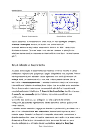 Desenho Técnico
Desenho técnico mecânico Desenho técnico eletrônico
Nesses desenhos, as representações foram feitas por meio de traços, símbolos,
números e indicações escritas, de acordo com normas técnicas.
No Brasil, a entidade responsável pelas normas técnicas é a ABNT - Associação
Brasileira de Normas Técnicas. Neste curso você vai conhecer a aplicação das
principais normas técnicas referentes ao desenho técnico mecânico, de acordo com a
ABNT.
Como é elaborado um desenho técnico
Às vezes, a elaboração do desenho técnico mecânico envolve o trabalho de vários
profissionais. O profissional que planeja a peça é o engenheiro ou o projetista. Primeiro
ele imagina como a peça deve ser. Depois representa suas idéias por meio de um
esboço, isto é, um desenho técnico à mão livre. O esboço serve de base para a
elaboração do desenho preliminar. O desenho preliminar corresponde a uma etapa
intermediária do processo de elaboração do projeto, que ainda pode sofrer alterações.
Depois de aprovado, o desenho que corresponde à solução final do projeto será
executado pelo desenhista técnico. O desenho técnico definitivo, também chamado
de desenho para execução, contém todos os elementos necessários à sua
compreensão.
O desenho para execução, que tanto pode ser feito na prancheta como no
computador, deve atender rigorosamente a todas as normas técnicas que dispõem
sobre o assunto.
O desenho técnico mecânico chega pronto às mãos do profissional que vai executar a
peça. Esse profissional deve ler e interpretar o desenho técnico para que possa
executar a peça. Quando o profissional consegue ler e interpretar corretamente o
desenho técnico, ele é capaz de imaginar exatamente como será a peça, antes mesmo
de executá-la. Para tanto, é necessário conhecer as normas técnicas em que o
desenho se baseia e os princípios de representação da geometria descritiva.
O que é desenho técnico
8
 