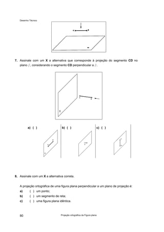 Desenho Técnico
7. Assinale com um X a alternativa que corresponde à projeção do segmento CD no
plano b, considerando o segmento CD perpendicular a b.
a) ( ) b) ( ) c) ( )
8. Assinale com um X a alternativa correta.
A projeção ortográfica de uma figura plana perpendicular a um plano de projeção é:
a) ( ) um ponto;
b) ( ) um segmento de reta;
c) ( ) uma figura plana idêntica.
Projeção ortográfica da Figura plana
80
 
