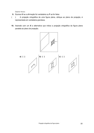 Desenho Técnico
9. Escreva V se a afirmação for verdadeira ou F se for falsa:
( ) A projeção ortográfica de uma figura plana, oblíqua ao plano de projeção, é
representada em verdadeira grandeza.
10. Assinale com um X a alternativa que indica a projeção ortográfica da figura plana
paralela ao plano de projeção.
a) ( ) b) ( ) c) ( )
Projeção ortográfica da Figura plana 81
 