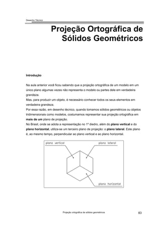 Desenho Técnico
Projeção Ortográfica de
Sólidos Geométricos
Introdução
Na aula anterior você ficou sabendo que a projeção ortográfica de um modelo em um
único plano algumas vezes não representa o modelo ou partes dele em verdadeira
grandeza.
Mas, para produzir um objeto, é necessário conhecer todos os seus elementos em
verdadeira grandeza.
Por essa razão, em desenho técnico, quando tomamos sólidos geométricos ou objetos
tridimensionais como modelos, costumamos representar sua projeção ortográfica em
mais de um plano de projeção.
No Brasil, onde se adota a representação no 1º diedro, além do plano vertical e do
plano horizontal, utiliza-se um terceiro plano de projeção: o plano lateral. Este plano
é, ao mesmo tempo, perpendicular ao plano vertical e ao plano horizontal.
Projeção ortográfica de sólidos geométricos 83
 