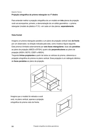 Desenho Técnico
Projeção ortográfica do prisma retangular no 1o
diedro
Para entender melhor a projeção ortográfica de um modelo em três planos de projeção
você vai acompanhar, primeiro, a demonstração de um sólido geométrico - o prisma
retangular (modelo de plástico no
31) - em cada um dos planos, separadamente.
Vista frontal
Imagine um prisma retangular paralelo a um plano de projeção vertical visto de frente
por um observador, na direção indicada pela seta, como mostra a figura seguinte.
Este prisma é limitado externamente por seis faces retangulares: duas são paralelas
ao plano de projeção (ABCD e EFGH); quatro são perpendiculares ao plano de
projeção (ADEH, BCFG, CDEF e ABGH).
Traçando linhas projetantes a partir de todos os vértices do prisma, obteremos a
projeção ortográfica do prisma no plano vertical. Essa projeção é um retângulo idêntico
às faces paralelas ao plano de projeção.
Imagine que o modelo foi retirado e você
verá, no plano vertical, apenas a projeção
ortográfica do prisma visto de frente.
Projeção ortográfica de sólidos geométricos
84
 