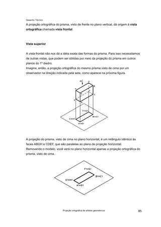 Desenho Técnico
A projeção ortográfica do prisma, visto de frente no plano vertical, dá origem à vista
ortográfica chamada vista frontal.
Vista superior
A vista frontal não nos dá a idéia exata das formas do prisma. Para isso necessitamos
de outras vistas, que podem ser obtidas por meio da projeção do prisma em outros
planos do 1º diedro.
Imagine, então, a projeção ortográfica do mesmo prisma visto de cima por um
observador na direção indicada pela seta, como aparece na próxima figura.
A projeção do prisma, visto de cima no plano horizontal, é um retângulo idêntico às
faces ABGH e CDEF, que são paralelas ao plano de projeção horizontal.
Removendo o modelo, você verá no plano horizontal apenas a projeção ortográfica do
prisma, visto de cima.
Projeção ortográfica de sólidos geométricos 85
 