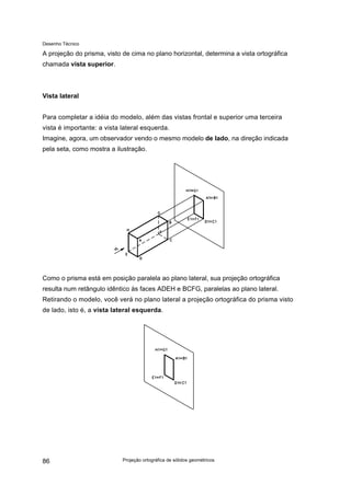 Desenho Técnico
A projeção do prisma, visto de cima no plano horizontal, determina a vista ortográfica
chamada vista superior.
Vista lateral
Para completar a idéia do modelo, além das vistas frontal e superior uma terceira
vista é importante: a vista lateral esquerda.
Imagine, agora, um observador vendo o mesmo modelo de lado, na direção indicada
pela seta, como mostra a ilustração.
Como o prisma está em posição paralela ao plano lateral, sua projeção ortográfica
resulta num retângulo idêntico às faces ADEH e BCFG, paralelas ao plano lateral.
Retirando o modelo, você verá no plano lateral a projeção ortográfica do prisma visto
de lado, isto é, a vista lateral esquerda.
Projeção ortográfica de sólidos geométricos
86
 
