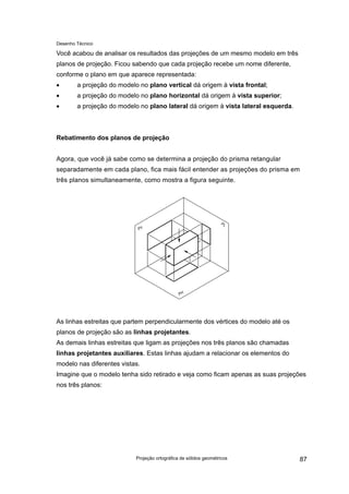 Desenho Técnico
Você acabou de analisar os resultados das projeções de um mesmo modelo em três
planos de projeção. Ficou sabendo que cada projeção recebe um nome diferente,
conforme o plano em que aparece representada:
• a projeção do modelo no plano vertical dá origem à vista frontal;
• a projeção do modelo no plano horizontal dá origem à vista superior;
• a projeção do modelo no plano lateral dá origem à vista lateral esquerda.
Rebatimento dos planos de projeção
Agora, que você já sabe como se determina a projeção do prisma retangular
separadamente em cada plano, fica mais fácil entender as projeções do prisma em
três planos simultaneamente, como mostra a figura seguinte.
As linhas estreitas que partem perpendicularmente dos vértices do modelo até os
planos de projeção são as linhas projetantes.
As demais linhas estreitas que ligam as projeções nos três planos são chamadas
linhas projetantes auxiliares. Estas linhas ajudam a relacionar os elementos do
modelo nas diferentes vistas.
Imagine que o modelo tenha sido retirado e veja como ficam apenas as suas projeções
nos três planos:
Projeção ortográfica de sólidos geométricos 87
 