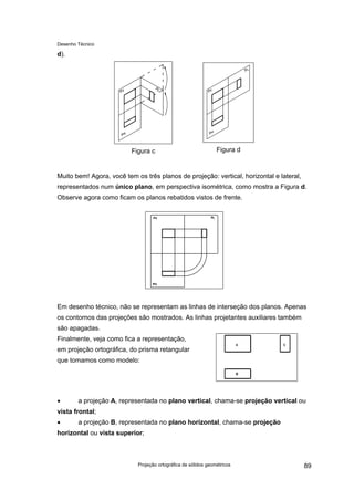 Desenho Técnico
d).
Figura c Figura d
Muito bem! Agora, você tem os três planos de projeção: vertical, horizontal e lateral,
representados num único plano, em perspectiva isométrica, como mostra a Figura d.
Observe agora como ficam os planos rebatidos vistos de frente.
Em desenho técnico, não se representam as linhas de interseção dos planos. Apenas
os contornos das projeções são mostrados. As linhas projetantes auxiliares também
são apagadas.
Finalmente, veja como fica a representação,
em projeção ortográfica, do prisma retangular
que tomamos como modelo:
• a projeção A, representada no plano vertical, chama-se projeção vertical ou
vista frontal;
• a projeção B, representada no plano horizontal, chama-se projeção
horizontal ou vista superior;
Projeção ortográfica de sólidos geométricos 89
 