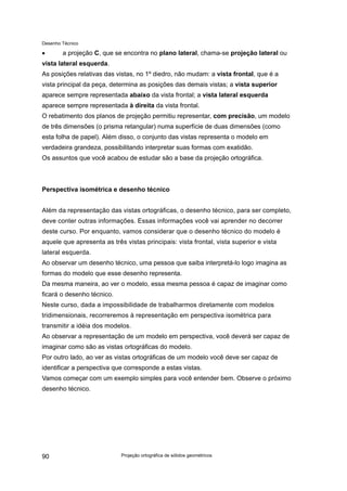 Desenho Técnico
• a projeção C, que se encontra no plano lateral, chama-se projeção lateral ou
vista lateral esquerda.
As posições relativas das vistas, no 1º diedro, não mudam: a vista frontal, que é a
vista principal da peça, determina as posições das demais vistas; a vista superior
aparece sempre representada abaixo da vista frontal; a vista lateral esquerda
aparece sempre representada à direita da vista frontal.
O rebatimento dos planos de projeção permitiu representar, com precisão, um modelo
de três dimensões (o prisma retangular) numa superfície de duas dimensões (como
esta folha de papel). Além disso, o conjunto das vistas representa o modelo em
verdadeira grandeza, possibilitando interpretar suas formas com exatidão.
Os assuntos que você acabou de estudar são a base da projeção ortográfica.
Perspectiva isométrica e desenho técnico
Além da representação das vistas ortográficas, o desenho técnico, para ser completo,
deve conter outras informações. Essas informações você vai aprender no decorrer
deste curso. Por enquanto, vamos considerar que o desenho técnico do modelo é
aquele que apresenta as três vistas principais: vista frontal, vista superior e vista
lateral esquerda.
Ao observar um desenho técnico, uma pessoa que saiba interpretá-lo logo imagina as
formas do modelo que esse desenho representa.
Da mesma maneira, ao ver o modelo, essa mesma pessoa é capaz de imaginar como
ficará o desenho técnico.
Neste curso, dada a impossibilidade de trabalharmos diretamente com modelos
tridimensionais, recorreremos à representação em perspectiva isométrica para
transmitir a idéia dos modelos.
Ao observar a representação de um modelo em perspectiva, você deverá ser capaz de
imaginar como são as vistas ortográficas do modelo.
Por outro lado, ao ver as vistas ortográficas de um modelo você deve ser capaz de
identificar a perspectiva que corresponde a estas vistas.
Vamos começar com um exemplo simples para você entender bem. Observe o próximo
desenho técnico.
Projeção ortográfica de sólidos geométricos
90
 