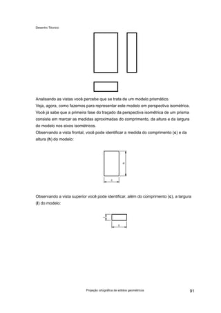 Desenho Técnico
Analisando as vistas você percebe que se trata de um modelo prismático.
Veja, agora, como fazemos para representar este modelo em perspectiva isométrica.
Você já sabe que a primeira fase do traçado da perspectiva isométrica de um prisma
consiste em marcar as medidas aproximadas do comprimento, da altura e da largura
do modelo nos eixos isométricos.
Observando a vista frontal, você pode identificar a medida do comprimento (c) e da
altura (h) do modelo:
Observando a vista superior você pode identificar, além do comprimento (c), a largura
(l) do modelo:
Projeção ortográfica de sólidos geométricos 91
 
