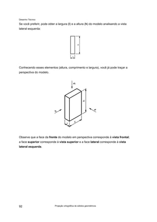 Desenho Técnico
Se você preferir, pode obter a largura (l) e a altura (h) do modelo analisando a vista
lateral esquerda:
Conhecendo esses elementos (altura, comprimento e largura), você já pode traçar a
perspectiva do modelo.
Observe que a face da frente do modelo em perspectiva corresponde à vista frontal;
a face superior corresponde à vista superior e a face lateral corresponde à vista
lateral esquerda.
Projeção ortográfica de sólidos geométricos
92
 