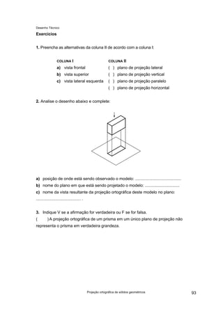 Desenho Técnico
Exercícios
1. Preencha as alternativas da coluna II de acordo com a coluna I:
COLUNA I
a) vista frontal
b) vista superior
c) vista lateral esquerda
COLUNA II
( ) plano de projeção lateral
( ) plano de projeção vertical
( ) plano de projeção paralelo
( ) plano de projeção horizontal
2. Analise o desenho abaixo e complete:
a) posição de onde está sendo observado o modelo: ........................................
b) nome do plano em que está sendo projetado o modelo: ..............................
c) nome da vista resultante da projeção ortográfica deste modelo no plano:
....................................... .
3. Indique V se a afirmação for verdadeira ou F se for falsa.
( ) A projeção ortográfica de um prisma em um único plano de projeção não
representa o prisma em verdadeira grandeza.
Projeção ortográfica de sólidos geométricos 93
 