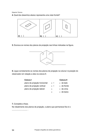 Desenho Técnico
4. Qual dos desenhos abaixo representa uma vista frontal?
a) ( ) b) ( ) c) ( )
5. Escreva os nomes dos planos de projeção nas linhas indicadas na figura.
6. Ligue corretamente os nomes dos planos de projeção na coluna I à posição do
observador em relação a eles na coluna II.
Coluna I Coluna II
plano de projeção horizontal
plano de projeção vertical
plano de projeção lateral
• •
• •
•
•
• de lado
• de frente
• de cima
• de baixo
7. Complete a frase.
No rebatimento dos planos de projeção, o plano que permanece fixo é o
.............................. .
Projeção ortográfica de sólidos geométricos
94
 