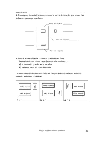 Desenho Técnico
8. Escreva nas linhas indicadas os nomes dos planos de projeção e os nomes das
vistas representadas nos planos.
9. Indique a alternativa que completa corretamente a frase.
O rebatimento dos planos de projeção permite mostrar ( ).
a) a verdadeira grandeza dos modelos.
b) todas as vistas em um único plano.
10. Qual das alternativas abaixo mostra a posição relativa correta das vistas do
desenho técnico no 1o
diedro?
a) ( ) b) ( ) c) ( )
Projeção ortográfica de sólidos geométricos 95
 
