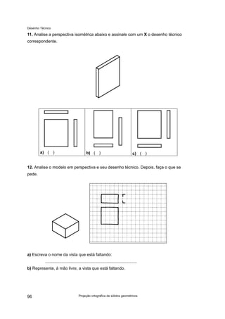 Desenho Técnico
11. Analise a perspectiva isométrica abaixo e assinale com um X o desenho técnico
correspondente.
a) ( ) b) ( ) c) ( )
12. Analise o modelo em perspectiva e seu desenho técnico. Depois, faça o que se
pede.
a) Escreva o nome da vista que está faltando:
...............................................................................
b) Represente, à mão livre, a vista que está faltando.
Projeção ortográfica de sólidos geométricos
96
 